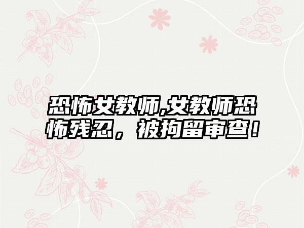 恐怖女教师,女教师恐怖残忍,被拘留审查!