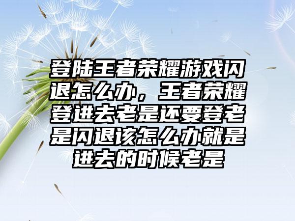 登陆王者荣耀游戏闪退怎么办，王者荣耀登进去老是还要登老是闪退该怎么办就是进去的时候老是