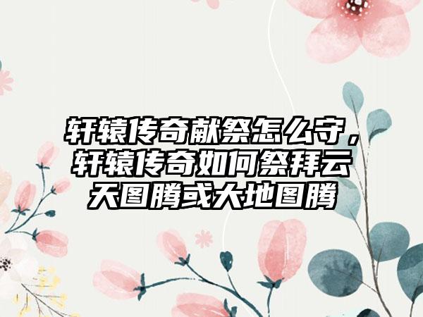 轩辕传奇献祭怎么守，轩辕传奇如何祭拜云天图腾或大地图腾