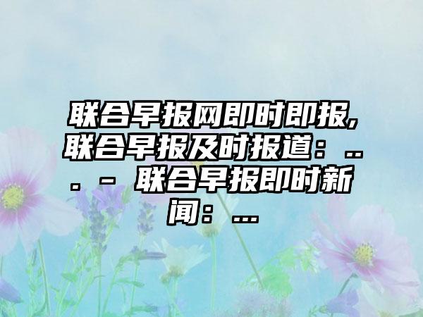 联合早报网即时即报,联合早报及时报道:... - 联合早报即时新闻:...
