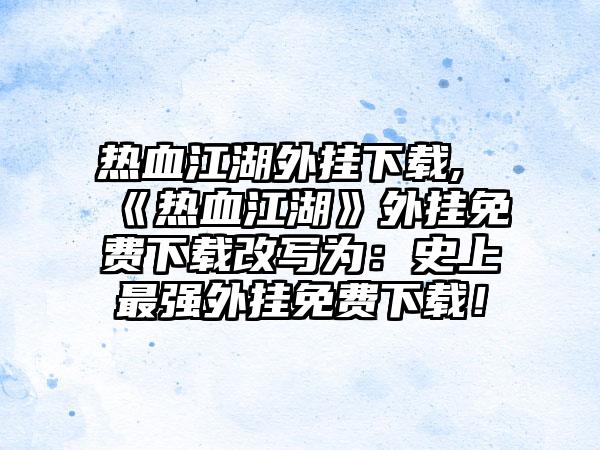 热血江湖外挂下载,《热血江湖》外挂免费下载改写为：史上最强外挂免费下载！
