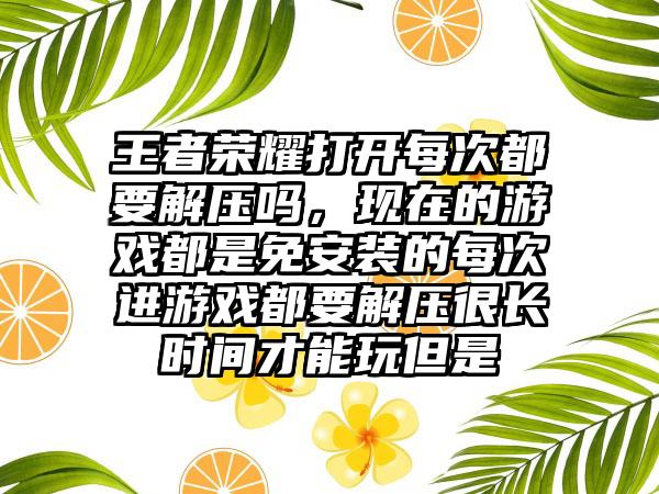 王者荣耀打开每次都要解压吗，现在的游戏都是免安装的每次进游戏都要解压很长时间才能玩但是