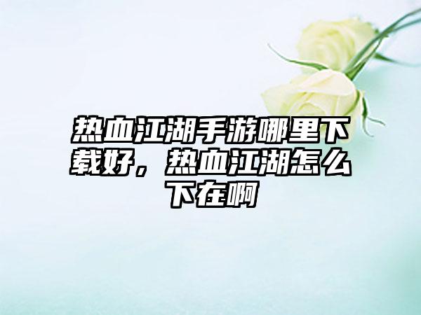 热血江湖手游哪里下载好，热血江湖怎么下在啊