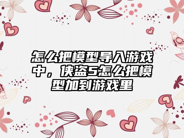 怎么把模型导入游戏中，侠盗5怎么把模型加到游戏里