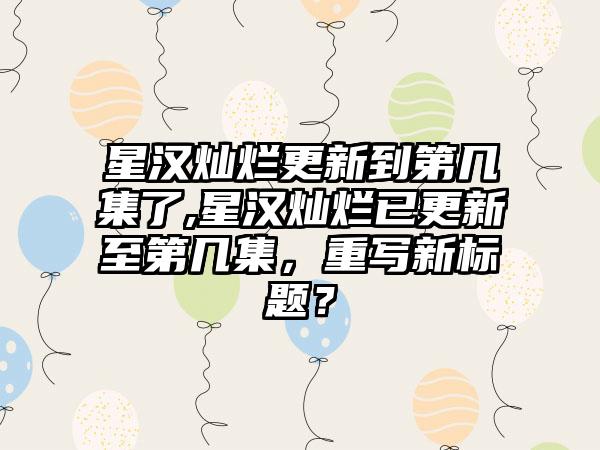 星汉灿烂更新到第几集了,星汉灿烂已更新至第几集，重写新标题？