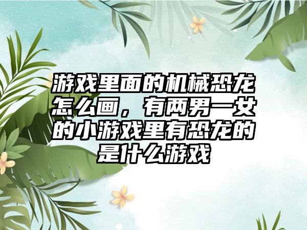 游戏里面的机械恐龙怎么画，有两男一女的小游戏里有恐龙的是什么游戏