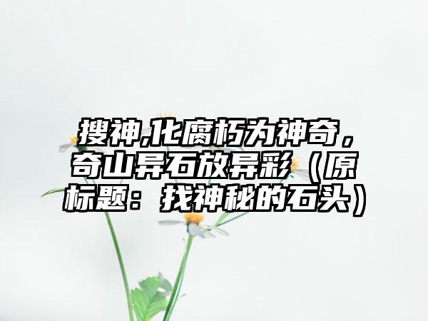 搜神,化腐朽为神奇，奇山异石放异彩（原标题：找神秘的石头）