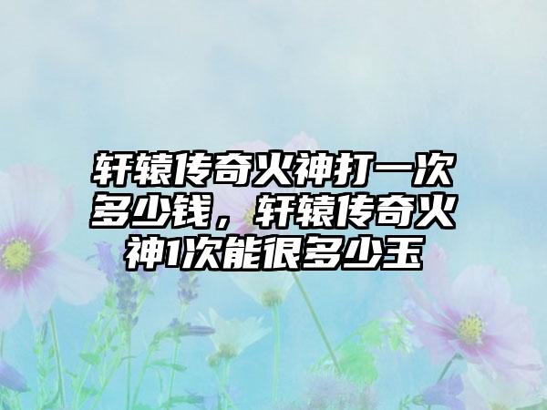 轩辕传奇火神打一次多少钱，轩辕传奇火神1次能很多少玉