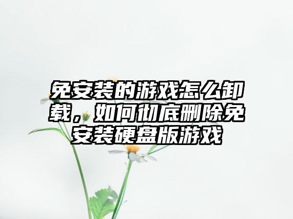 免安装的游戏怎么卸载，如何彻底删除免安装硬盘版游戏