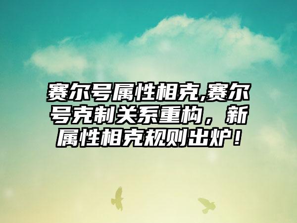 赛尔号属性相克,赛尔号克制关系重构，新属性相克规则出炉！