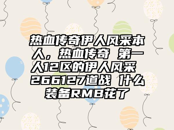 热血传奇伊人风采本人，热血传奇 第一人12区的伊人风采 266127道战 什么装备RMB花了