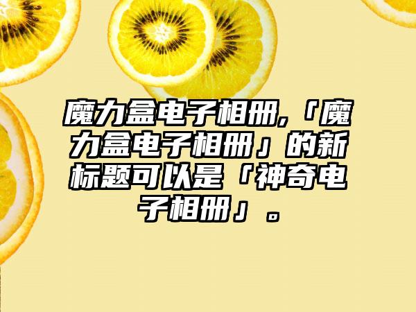 魔力盒电子相册,「魔力盒电子相册」的新标题可以是「神奇电子相册」。
