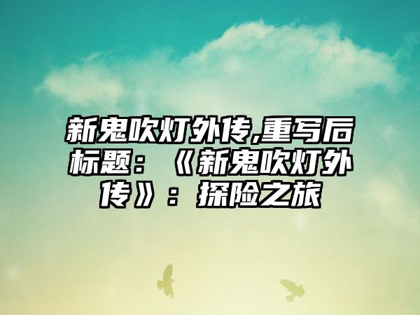 新鬼吹灯外传,重写后标题：《新鬼吹灯外传》：探险之旅