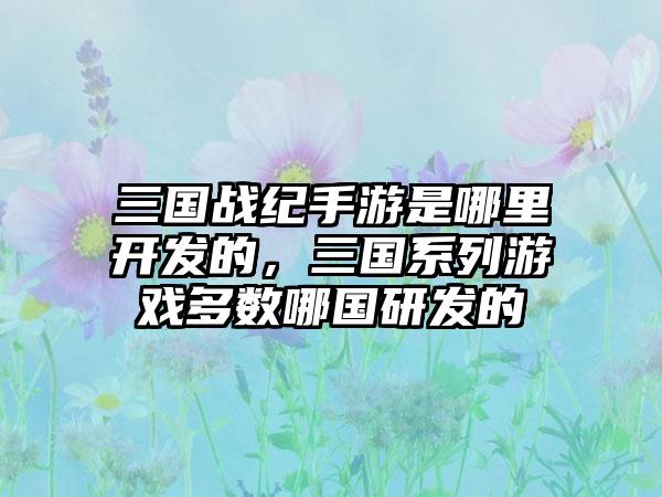 三国战纪手游是哪里开发的,三国系列游戏多数哪国研发的