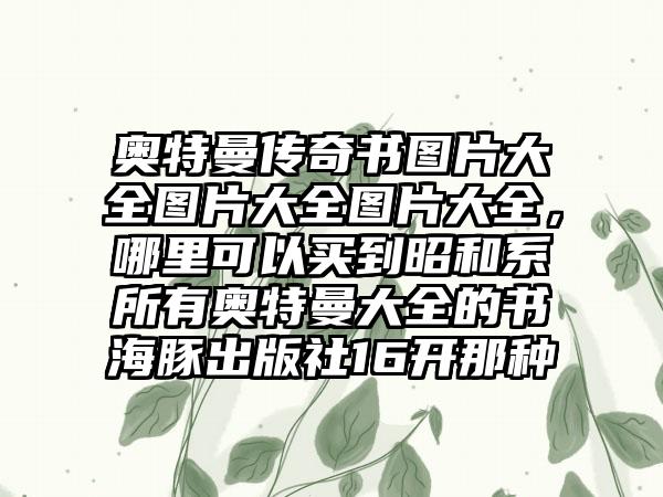 奥特曼传奇书图片大全图片大全图片大全，哪里可以买到昭和系所有奥特曼大全的书海豚出版社16开那种