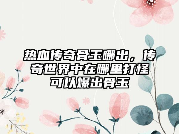 热血传奇骨玉哪出，传奇世界中在哪里打怪可以爆出骨玉