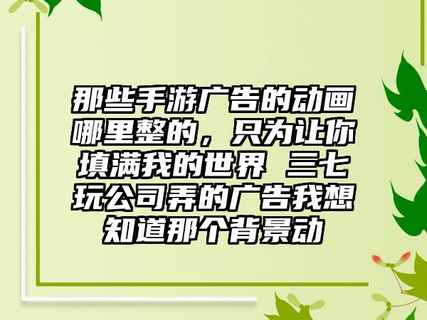 那些手游广告的动画哪里整的，只为让你填满我的世界 三七玩公司弄的广告我想知道那个背景动