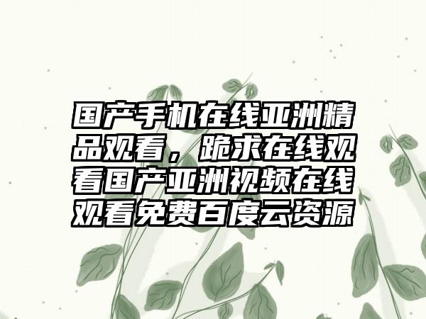 国产手机在线亚洲精品观看，跪求在线观看国产亚洲视频在线观看免费百度云资源