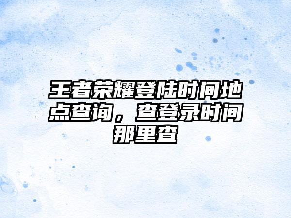 王者荣耀登陆时间地点查询，查登录时间那里查