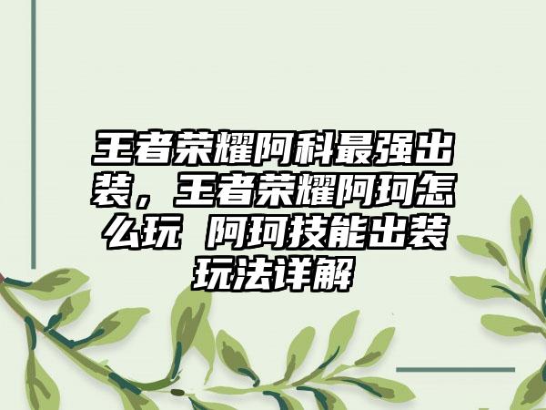 王者荣耀阿科最强出装，王者荣耀阿珂怎么玩 阿珂技能出装玩法详解