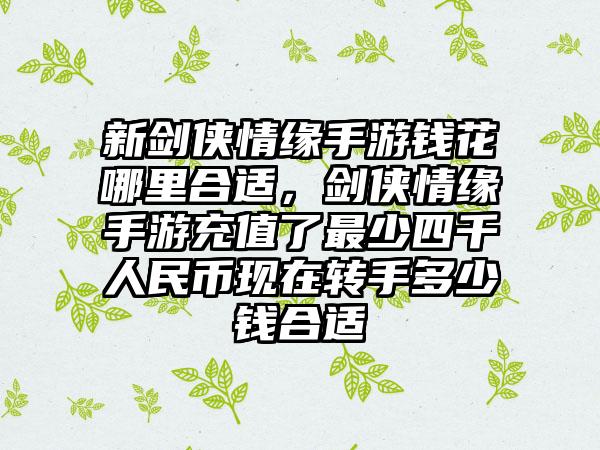 新剑侠情缘手游钱花哪里合适,剑侠情缘手游充值了最少四千人民币现在转手多少钱合适
