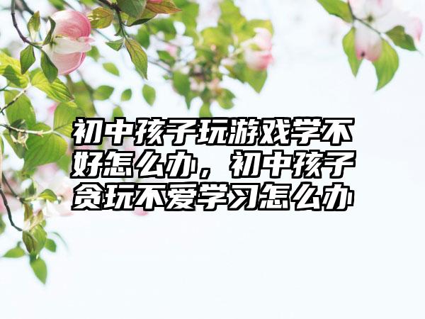 初中孩子玩游戏学不好怎么办，初中孩子贪玩不爱学习怎么办