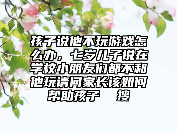 孩子说他不玩游戏怎么办，七岁儿子说在学校小朋友们都不和他玩请问家长该如何帮助孩子  搜