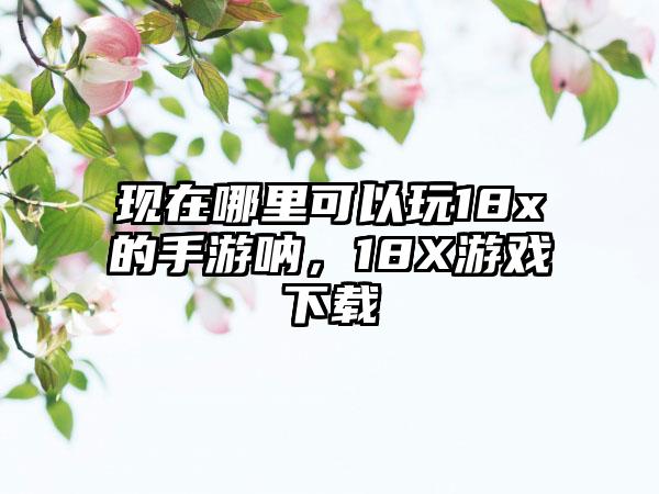 现在哪里可以玩18x的手游呐，18X游戏下载