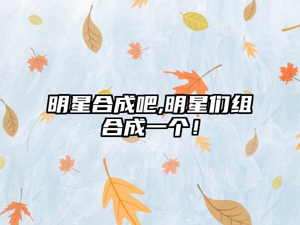 明星合成吧,明星们组合成一个！