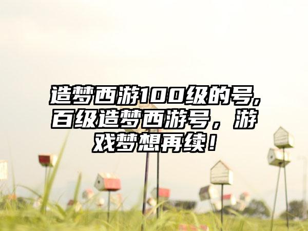 造梦西游100级的号,百级造梦西游号，游戏梦想再续！
