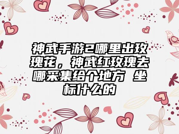 神武手游2哪里出玫瑰花，神武红玫瑰去哪采集给个地方 坐标什么的
