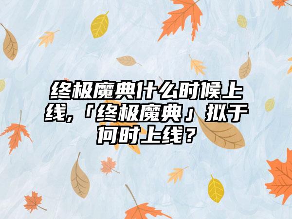 终极魔典什么时候上线,「终极魔典」拟于何时上线？