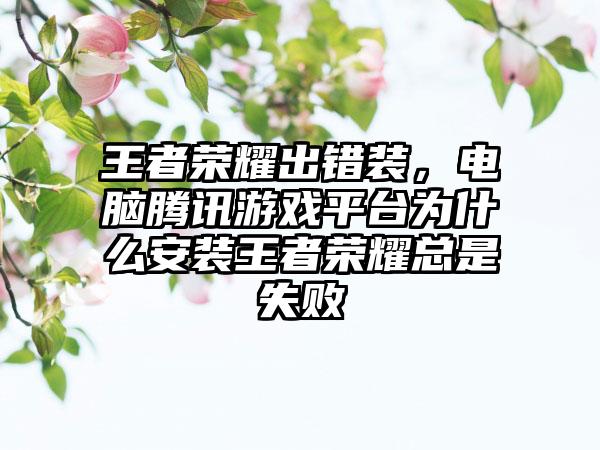 王者荣耀出错装，电脑腾讯游戏平台为什么安装王者荣耀总是失败