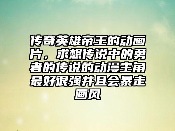 传奇英雄帝王的动画片，求想传说中的勇者的传说的动漫主角最好很强并且会暴走画风
