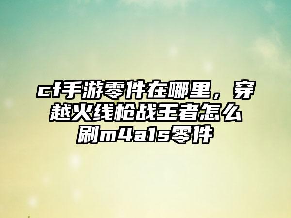 cf手游零件在哪里，穿越火线枪战王者怎么刷m4a1s零件