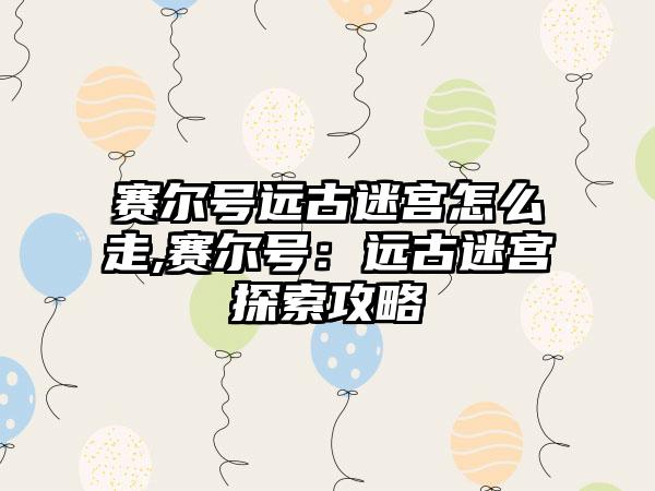 赛尔号远古迷宫怎么走,赛尔号：远古迷宫探索攻略