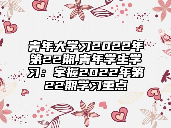 青年大学习2022年第22期,青年学生学习：掌握2022年第22期学习重点