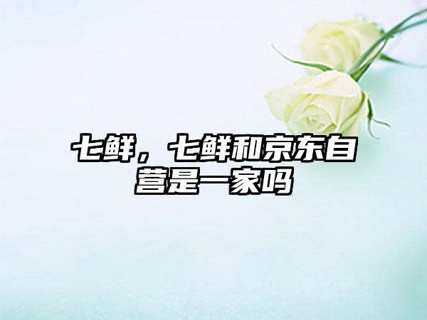 七鲜，七鲜和京东自营是一家吗