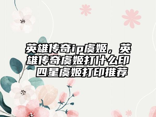 英雄传奇ip虞姬，英雄传奇虞姬打什么印 四星虞姬打印推荐