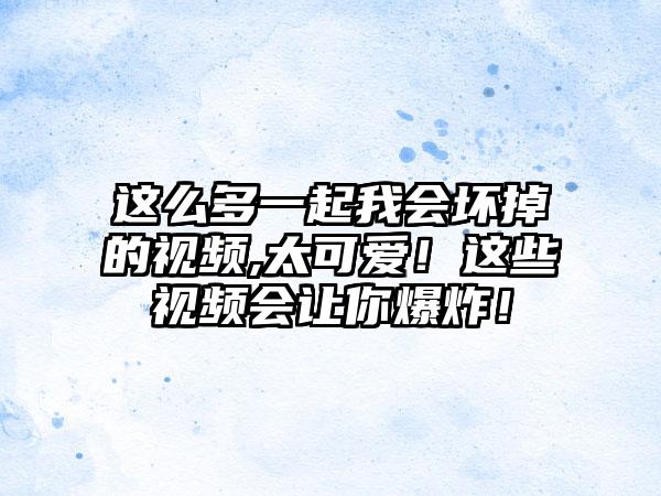 这么多一起我会坏掉的视频,太可爱！这些视频会让你爆炸！