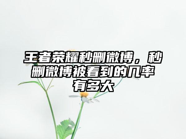 王者荣耀秒删微博，秒删微博被看到的几率有多大