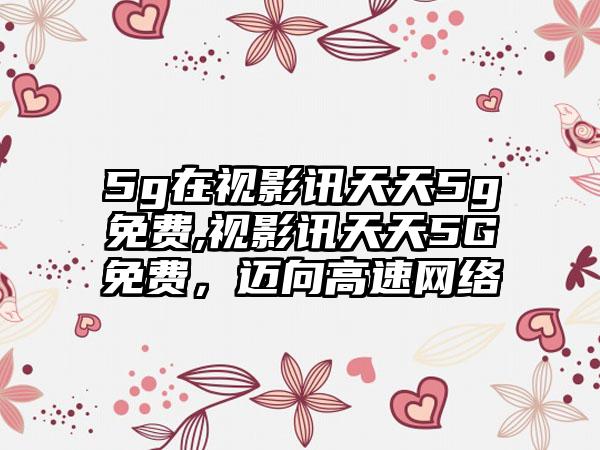 5g在视影讯天天5g免费,视影讯天天5G免费，迈向高速网络