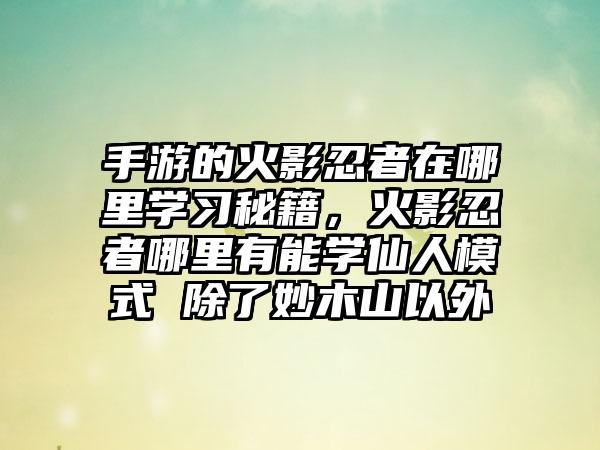手游的火影忍者在哪里学习秘籍，火影忍者哪里有能学仙人模式 除了妙木山以外