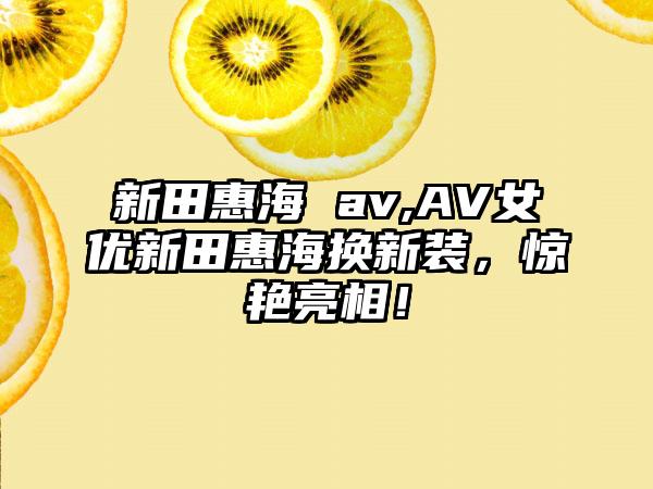 新田惠海 av,AV女优新田惠海换新装，惊艳亮相！