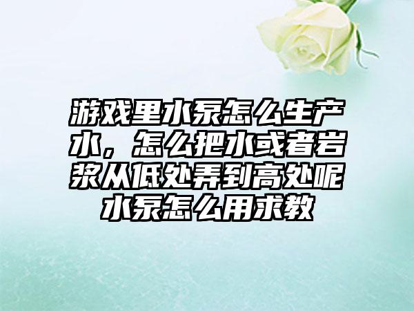 游戏里水泵怎么生产水，怎么把水或者岩浆从低处弄到高处呢水泵怎么用求教