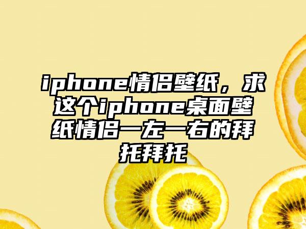 iphone情侣壁纸，求这个iphone桌面壁纸情侣一左一右的拜托拜托