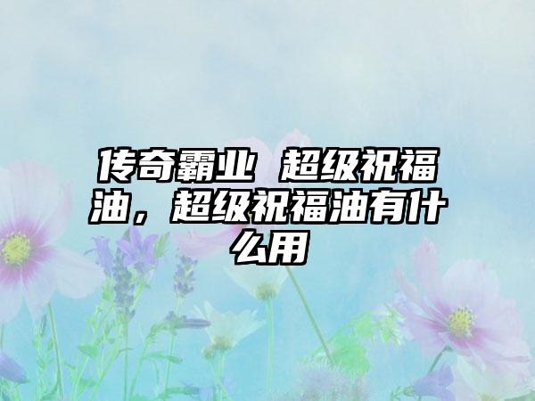 传奇霸业 超级祝福油，超级祝福油有什么用
