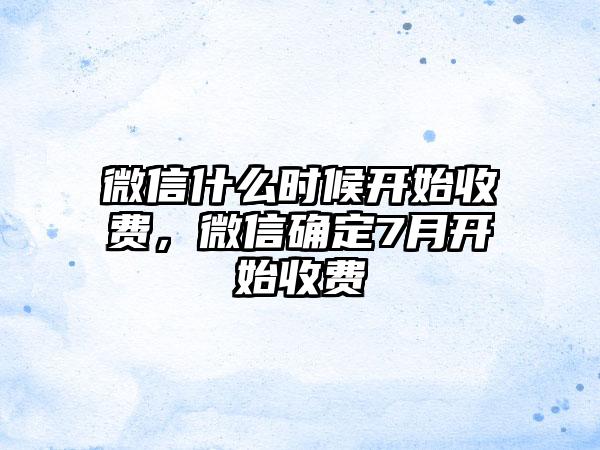 微信什么时候开始收费,微信确定7月开始收费