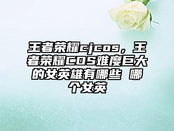 王者荣耀cjcos，王者荣耀COS难度巨大的女英雄有哪些 哪个女英