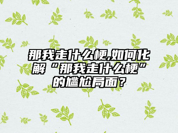 那我走什么梗,如何化解“那我走什么梗”的尴尬局面?